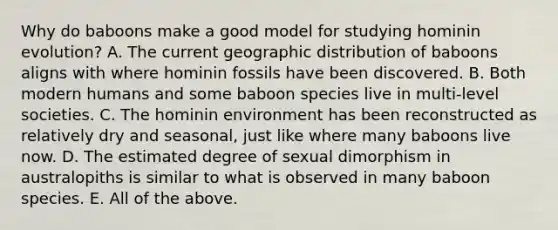 Why do baboons make a good model for studying hominin evolution? A. The current geographic distribution of baboons aligns with where hominin fossils have been discovered. B. Both modern humans and some baboon species live in multi-level societies. C. The hominin environment has been reconstructed as relatively dry and seasonal, just like where many baboons live now. D. The estimated degree of sexual dimorphism in australopiths is similar to what is observed in many baboon species. E. All of the above.