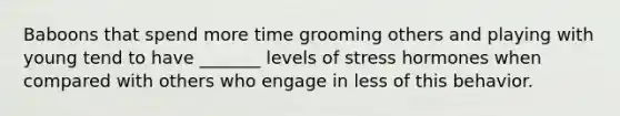 Baboons that spend more time grooming others and playing with young tend to have _______ levels of stress hormones when compared with others who engage in less of this behavior.