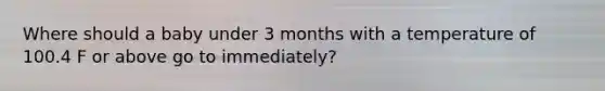 Where should a baby under 3 months with a temperature of 100.4 F or above go to immediately?