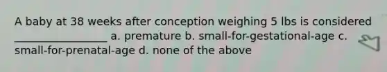 A baby at 38 weeks after conception weighing 5 lbs is considered _________________ a. premature b. small-for-gestational-age c. small-for-prenatal-age d. none of the above