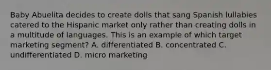 Baby Abuelita decides to create dolls that sang Spanish lullabies catered to the Hispanic market only rather than creating dolls in a multitude of languages. This is an example of which target marketing segment? A. differentiated B. concentrated C. undifferentiated D. micro marketing