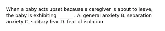 When a baby acts upset because a caregiver is about to leave, the baby is exhibiting _______. A. general anxiety B. separation anxiety C. solitary fear D. fear of isolation