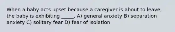 When a baby acts upset because a caregiver is about to leave, the baby is exhibiting _____. A) general anxiety B) separation anxiety C) solitary fear D) fear of isolation