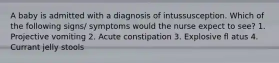 A baby is admitted with a diagnosis of intussusception. Which of the following signs/ symptoms would the nurse expect to see? 1. Projective vomiting 2. Acute constipation 3. Explosive fl atus 4. Currant jelly stools