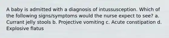 A baby is admitted with a diagnosis of intussusception. Which of the following signs/symptoms would the nurse expect to see? a. Currant jelly stools b. Projective vomiting c. Acute constipation d. Explosive flatus