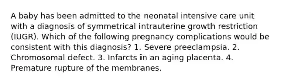 A baby has been admitted to the neonatal intensive care unit with a diagnosis of symmetrical intrauterine growth restriction (IUGR). Which of the following pregnancy complications would be consistent with this diagnosis? 1. Severe preeclampsia. 2. Chromosomal defect. 3. Infarcts in an aging placenta. 4. Premature rupture of the membranes.