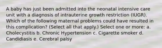 A baby has just been admitted into the neonatal intensive care unit with a diagnosis of intrauterine growth restriction (IUGR). Which of the following maternal problems could have resulted in this complication? (Select all that apply.) Select one or more: a. Cholecystitis b. Chronic Hypertension c. Cigarette smoker d. Candidiasis e. Cerebral palsy