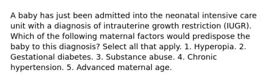 A baby has just been admitted into the neonatal intensive care unit with a diagnosis of intrauterine growth restriction (IUGR). Which of the following maternal factors would predispose the baby to this diagnosis? Select all that apply. 1. Hyperopia. 2. Gestational diabetes. 3. Substance abuse. 4. Chronic hypertension. 5. Advanced maternal age.