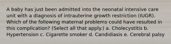 A baby has just been admitted into the neonatal intensive care unit with a diagnosis of intrauterine growth restriction (IUGR). Which of the following maternal problems could have resulted in this complication? (Select all that apply.) a. Cholecystitis b. Hypertension c. Cigarette smoker d. Candidiasis e. Cerebral palsy