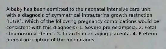 A baby has been admitted to the neonatal intensive care unit with a diagnosis of symmetrical intrauterine growth restriction (IUGR). Which of the following pregnancy complications would be consistent with this diagnosis? 1. Severe pre-eclampsia. 2. Fetal chromosomal defect. 3. Infarcts in an aging placenta. 4. Preterm premature rupture of the membranes.