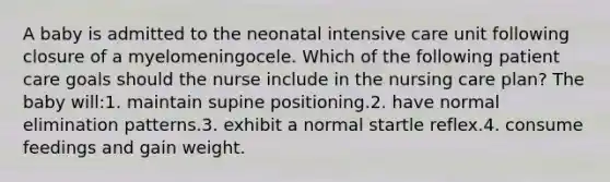 A baby is admitted to the neonatal intensive care unit following closure of a myelomeningocele. Which of the following patient care goals should the nurse include in the nursing care plan? The baby will:1. maintain supine positioning.2. have normal elimination patterns.3. exhibit a normal startle reflex.4. consume feedings and gain weight.