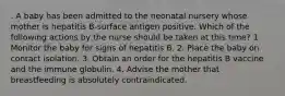 . A baby has been admitted to the neonatal nursery whose mother is hepatitis B-surface antigen positive. Which of the following actions by the nurse should be taken at this time? 1. Monitor the baby for signs of hepatitis B. 2. Place the baby on contact isolation. 3. Obtain an order for the hepatitis B vaccine and the immune globulin. 4. Advise the mother that breastfeeding is absolutely contraindicated.