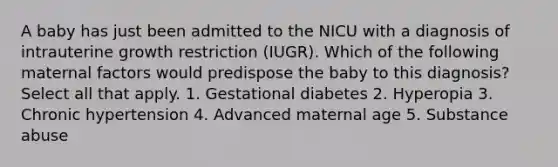 A baby has just been admitted to the NICU with a diagnosis of intrauterine growth restriction (IUGR). Which of the following maternal factors would predispose the baby to this diagnosis? Select all that apply. 1. Gestational diabetes 2. Hyperopia 3. Chronic hypertension 4. Advanced maternal age 5. Substance abuse