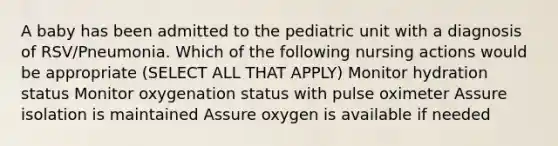 A baby has been admitted to the pediatric unit with a diagnosis of RSV/Pneumonia. Which of the following nursing actions would be appropriate (SELECT ALL THAT APPLY) Monitor hydration status Monitor oxygenation status with pulse oximeter Assure isolation is maintained Assure oxygen is available if needed