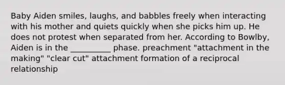 Baby Aiden smiles, laughs, and babbles freely when interacting with his mother and quiets quickly when she picks him up. He does not protest when separated from her. According to Bowlby, Aiden is in the __________ phase. preachment "attachment in the making" "clear cut" attachment formation of a reciprocal relationship