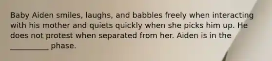 Baby Aiden smiles, laughs, and babbles freely when interacting with his mother and quiets quickly when she picks him up. He does not protest when separated from her. Aiden is in the __________ phase.