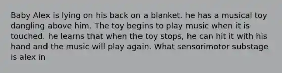 Baby Alex is lying on his back on a blanket. he has a musical toy dangling above him. The toy begins to play music when it is touched. he learns that when the toy stops, he can hit it with his hand and the music will play again. What sensorimotor substage is alex in