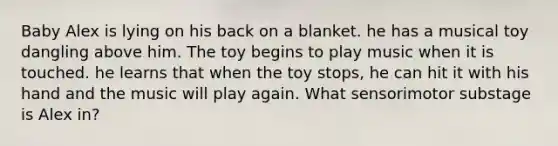 Baby Alex is lying on his back on a blanket. he has a musical toy dangling above him. The toy begins to play music when it is touched. he learns that when the toy stops, he can hit it with his hand and the music will play again. What sensorimotor substage is Alex in?