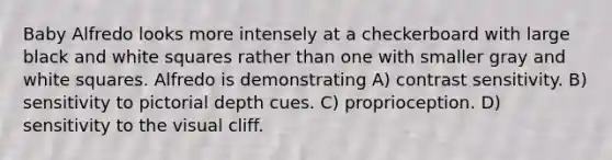 Baby Alfredo looks more intensely at a checkerboard with large black and white squares rather than one with smaller gray and white squares. Alfredo is demonstrating A) contrast sensitivity. B) sensitivity to pictorial depth cues. C) proprioception. D) sensitivity to the visual cliff.