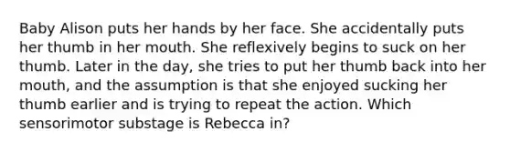Baby Alison puts her hands by her face. She accidentally puts her thumb in her mouth. She reflexively begins to suck on her thumb. Later in the day, she tries to put her thumb back into her mouth, and the assumption is that she enjoyed sucking her thumb earlier and is trying to repeat the action. Which sensorimotor substage is Rebecca in?