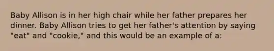 Baby Allison is in her high chair while her father prepares her dinner. Baby Allison tries to get her father's attention by saying "eat" and "cookie," and this would be an example of a: