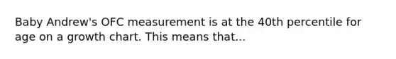 Baby Andrew's OFC measurement is at the 40th percentile for age on a growth chart. This means that...