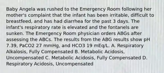 Baby Angela was rushed to the Emergency Room following her mother's complaint that the infant has been irritable, difficult to breastfeed, and has had diarrhea for the past 3 days. The infant's respiratory rate is elevated and the fontanels are sunken. The Emergency Room physician orders ABGs after assessing the ABCs. The results from the ABG results show pH 7.39, PaCO2 27 mmHg, and HCO3 19 mEq/L. A. Respiratory Alkalosis, Fully Compensated B. Metabolic Acidosis, Uncompensated C. Metabolic Acidosis, Fully Compensated D. Respiratory Acidosis, Uncompensated