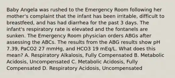 Baby Angela was rushed to the Emergency Room following her mother's complaint that the infant has been irritable, difficult to breastfeed, and has had diarrhea for the past 3 days. The infant's respiratory rate is elevated and the fontanels are sunken. The Emergency Room physician orders ABGs after assessing the ABCs. The results from the ABG results show pH 7.39, PaCO2 27 mmHg, and HCO3 19 mEq/L. What does this mean? A. Respiratory Alkalosis, Fully Compensated B. Metabolic Acidosis, Uncompensated C. Metabolic Acidosis, Fully Compensated D. Respiratory Acidosis, Uncompensated