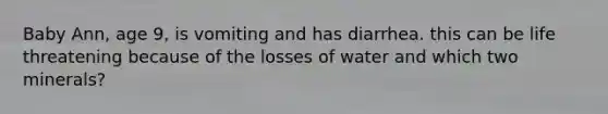 Baby Ann, age 9, is vomiting and has diarrhea. this can be life threatening because of the losses of water and which two minerals?