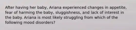 After having her baby, Ariana experienced changes in appetite, fear of harming the baby, sluggishness, and lack of interest in the baby. Ariana is most likely struggling from which of the following mood disorders?