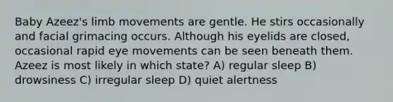 Baby Azeez's limb movements are gentle. He stirs occasionally and facial grimacing occurs. Although his eyelids are closed, occasional rapid eye movements can be seen beneath them. Azeez is most likely in which state? A) regular sleep B) drowsiness C) irregular sleep D) quiet alertness