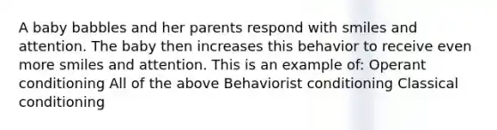 A baby babbles and her parents respond with smiles and attention. The baby then increases this behavior to receive even more smiles and attention. This is an example of: Operant conditioning All of the above Behaviorist conditioning Classical conditioning