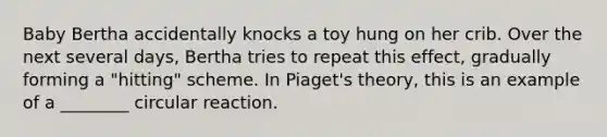 Baby Bertha accidentally knocks a toy hung on her crib. Over the next several days, Bertha tries to repeat this effect, gradually forming a "hitting" scheme. In Piaget's theory, this is an example of a ________ circular reaction.