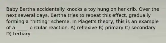 Baby Bertha accidentally knocks a toy hung on her crib. Over the next several days, Bertha tries to repeat this effect, gradually forming a "hitting" scheme. In Piaget's theory, this is an example of a _____ circular reaction. A) reflexive B) primary C) secondary D) tertiary