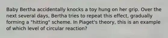 Baby Bertha accidentally knocks a toy hung on her grip. Over the next several days, Bertha tries to repeat this effect, gradually forming a "hitting" scheme. In Piaget's theory, this is an example of which level of circular reaction?