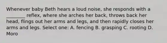 Whenever baby Beth hears a loud noise, she responds with a ________ reflex, where she arches her back, throws back her head, flings out her arms and legs, and then rapidly closes her arms and legs. Select one: A. fencing B. grasping C. rooting D. Moro