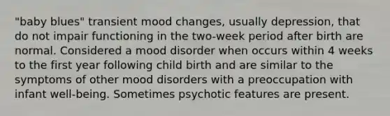 "baby blues" transient mood changes, usually depression, that do not impair functioning in the two-week period after birth are normal. Considered a mood disorder when occurs within 4 weeks to the first year following child birth and are similar to the symptoms of other mood disorders with a preoccupation with infant well-being. Sometimes psychotic features are present.