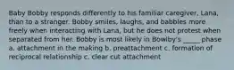 Baby Bobby responds differently to his familiar caregiver, Lana, than to a stranger. Bobby smiles, laughs, and babbles more freely when interacting with Lana, but he does not protest when separated from her. Bobby is most likely in Bowlby's _____ phase a. attachment in the making b. preattachment c. formation of reciprocal relationship c. clear cut attachment