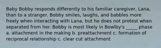 Baby Bobby responds differently to his familiar caregiver, Lana, than to a stranger. Bobby smiles, laughs, and babbles more freely when interacting with Lana, but he does not protest when separated from her. Bobby is most likely in Bowlby's _____ phase a. attachment in the making b. preattachment c. formation of reciprocal relationship c. clear cut attachment