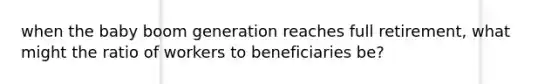 when the baby boom generation reaches full retirement, what might the ratio of workers to beneficiaries be?