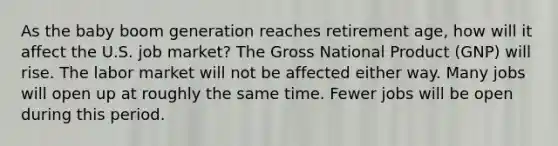 As the baby boom generation reaches retirement age, how will it affect the U.S. job market? The Gross National Product (GNP) will rise. The labor market will not be affected either way. Many jobs will open up at roughly the same time. Fewer jobs will be open during this period.