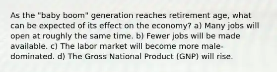 As the "baby boom" generation reaches retirement age, what can be expected of its effect on the economy? a) Many jobs will open at roughly the same time. b) Fewer jobs will be made available. c) The labor market will become more male-dominated. d) The Gross National Product (GNP) will rise.