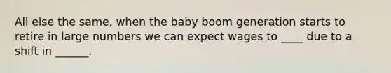 All else the same, when the baby boom generation starts to retire in large numbers we can expect wages to ____ due to a shift in ______.