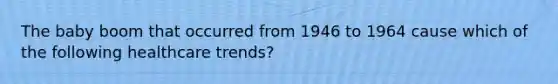 The baby boom that occurred from 1946 to 1964 cause which of the following healthcare trends?