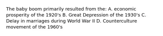 The baby boom primarily resulted from the: A. economic prosperity of the 1920's B. Great Depression of the 1930's C. Delay in marriages during World War II D. Counterculture movement of the 1960's