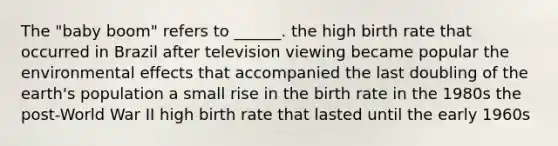 The "baby boom" refers to ______. the high birth rate that occurred in Brazil after television viewing became popular the environmental effects that accompanied the last doubling of the earth's population a small rise in the birth rate in the 1980s the post-World War II high birth rate that lasted until the early 1960s