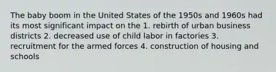 The baby boom in the United States of the 1950s and 1960s had its most significant impact on the 1. rebirth of urban business districts 2. decreased use of child labor in factories 3. recruitment for the armed forces 4. construction of housing and schools