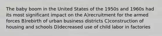 The baby boom in the United States of the 1950s and 1960s had its most significant impact on the A)recruitment for the armed forces B)rebirth of urban business districts C)construction of housing and schools D)decreased use of child labor in factories