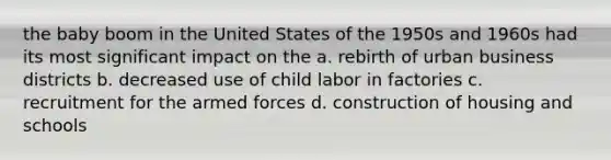 the baby boom in the United States of the 1950s and 1960s had its most significant impact on the a. rebirth of urban business districts b. decreased use of child labor in factories c. recruitment for the armed forces d. construction of housing and schools