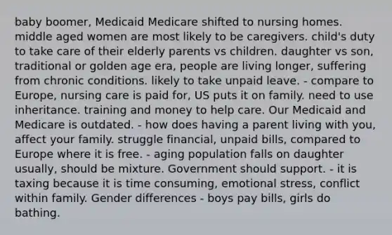 baby boomer, Medicaid Medicare shifted to nursing homes. middle aged women are most likely to be caregivers. child's duty to take care of their elderly parents vs children. daughter vs son, traditional or golden age era, people are living longer, suffering from chronic conditions. likely to take unpaid leave. - compare to Europe, nursing care is paid for, US puts it on family. need to use inheritance. training and money to help care. Our Medicaid and Medicare is outdated. - how does having a parent living with you, affect your family. struggle financial, unpaid bills, compared to Europe where it is free. - aging population falls on daughter usually, should be mixture. Government should support. - it is taxing because it is time consuming, emotional stress, conflict within family. Gender differences - boys pay bills, girls do bathing.